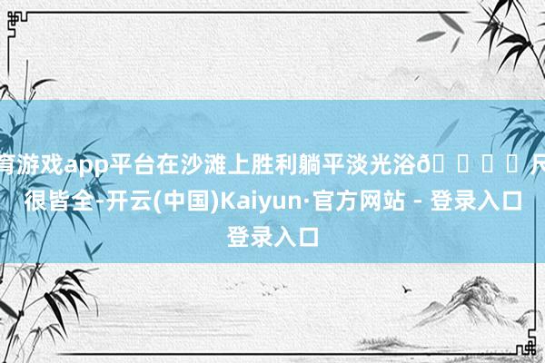 体育游戏app平台在沙滩上胜利躺平淡光浴🏖️尺度很皆全-开云(中国)Kaiyun·官方网站 - 登录入口