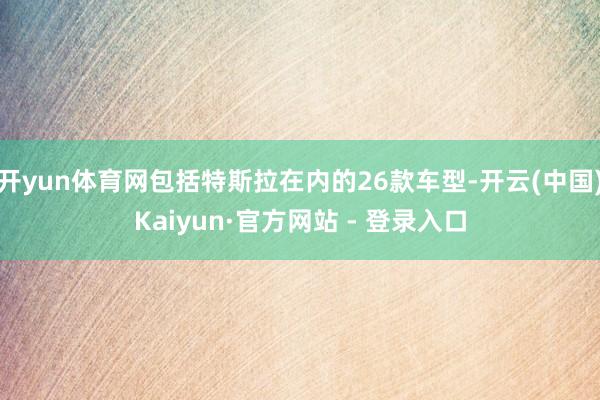 开yun体育网包括特斯拉在内的26款车型-开云(中国)Kaiyun·官方网站 - 登录入口