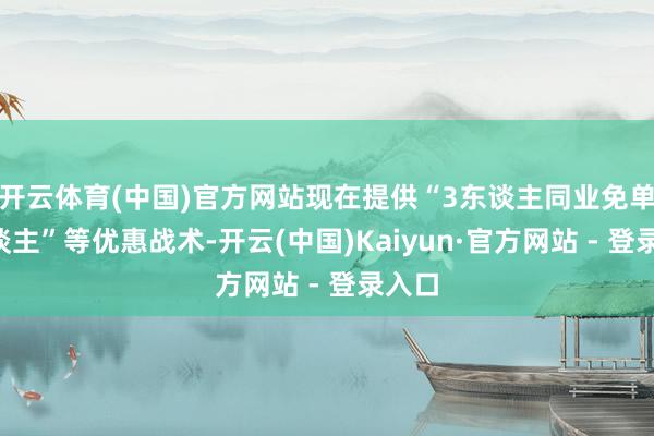 开云体育(中国)官方网站现在提供“3东谈主同业免单1东谈主”等优惠战术-开云(中国)Kaiyun·官方网站 - 登录入口