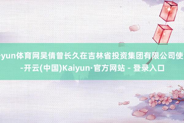 开yun体育网吴倩曾长久在吉林省投资集团有限公司使命-开云(中国)Kaiyun·官方网站 - 登录入口