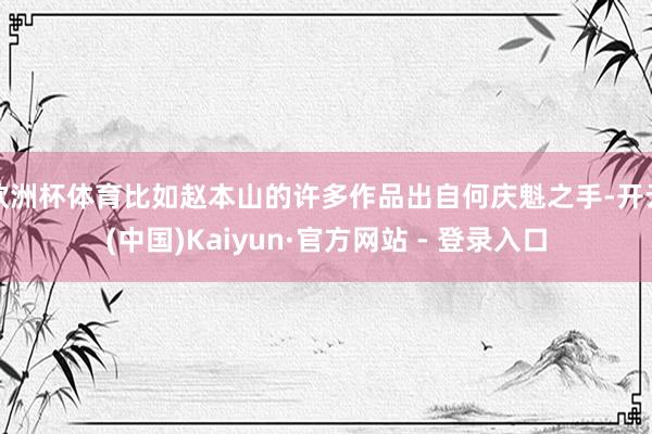 欧洲杯体育比如赵本山的许多作品出自何庆魁之手-开云(中国)Kaiyun·官方网站 - 登录入口