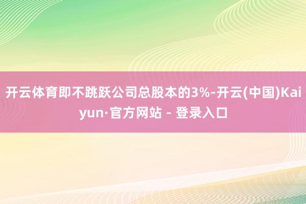 开云体育即不跳跃公司总股本的3%-开云(中国)Kaiyun·官方网站 - 登录入口