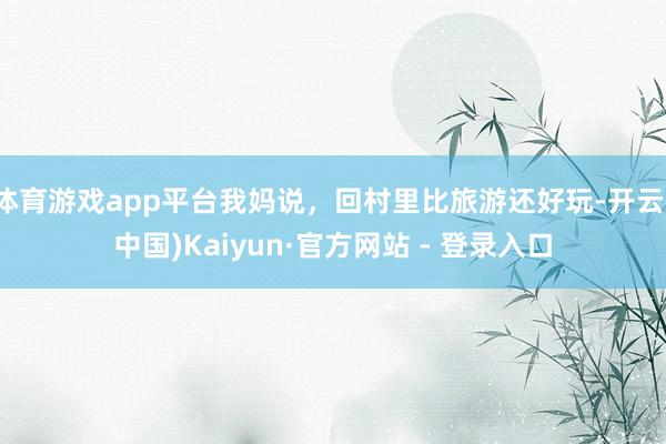 体育游戏app平台我妈说，回村里比旅游还好玩-开云(中国)Kaiyun·官方网站 - 登录入口