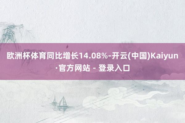欧洲杯体育同比增长14.08%-开云(中国)Kaiyun·官方网站 - 登录入口