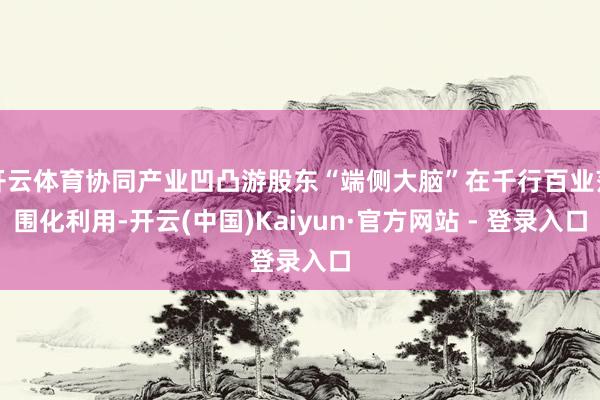 开云体育协同产业凹凸游股东“端侧大脑”在千行百业范围化利用-开云(中国)Kaiyun·官方网站 - 登录入口