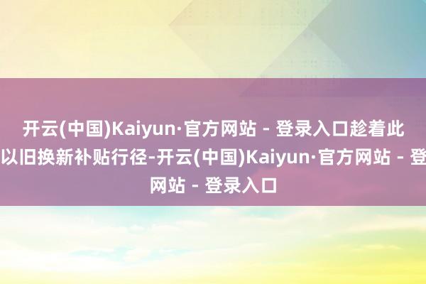 开云(中国)Kaiyun·官方网站 - 登录入口趁着此次京东以旧换新补贴行径-开云(中国)Kaiyun·官方网站 - 登录入口