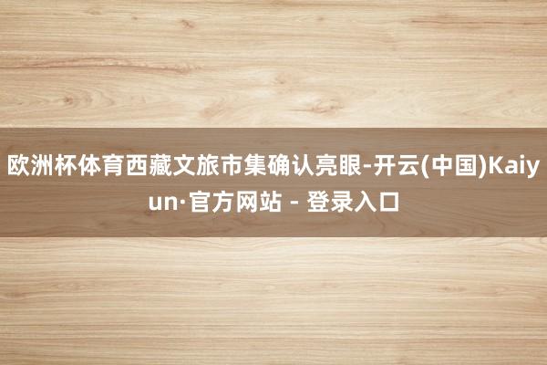 欧洲杯体育西藏文旅市集确认亮眼-开云(中国)Kaiyun·官方网站 - 登录入口
