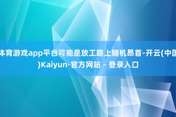 体育游戏app平台可能是放工路上随机昂首-开云(中国)Kaiyun·官方网站 - 登录入口
