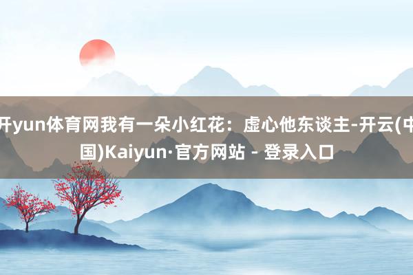 开yun体育网我有一朵小红花：虚心他东谈主-开云(中国)Kaiyun·官方网站 - 登录入口