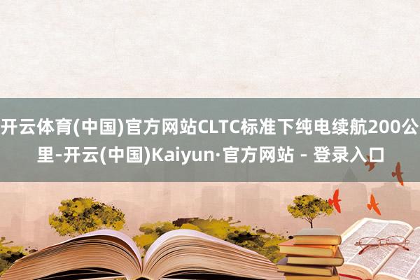 开云体育(中国)官方网站CLTC标准下纯电续航200公里-开云(中国)Kaiyun·官方网站 - 登录入口