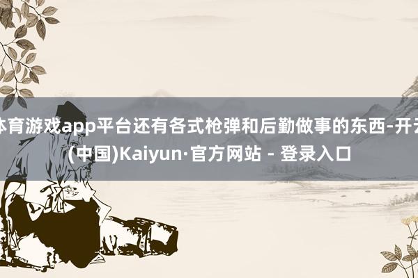体育游戏app平台还有各式枪弹和后勤做事的东西-开云(中国)Kaiyun·官方网站 - 登录入口