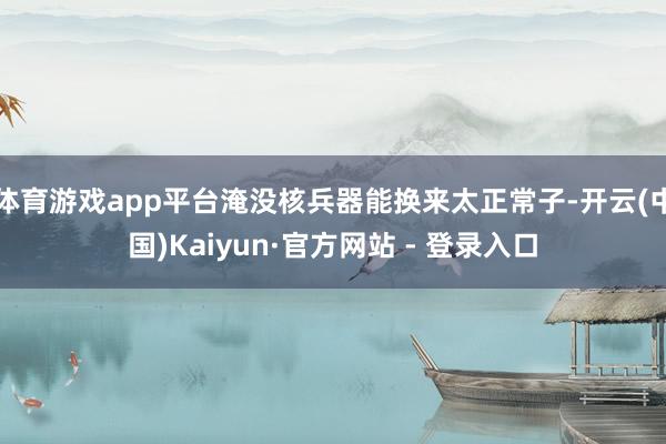 体育游戏app平台淹没核兵器能换来太正常子-开云(中国)Kaiyun·官方网站 - 登录入口