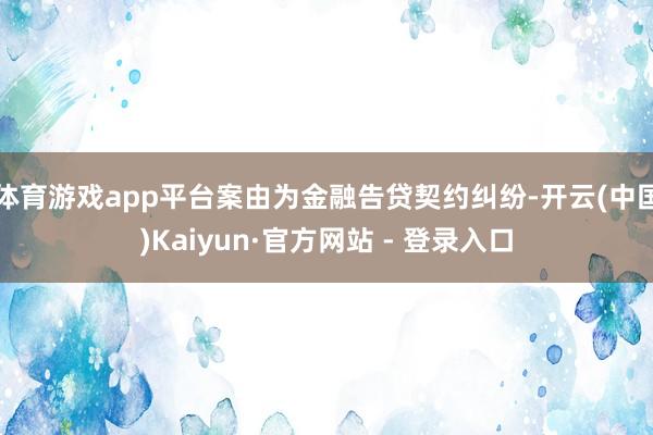 体育游戏app平台案由为金融告贷契约纠纷-开云(中国)Kaiyun·官方网站 - 登录入口