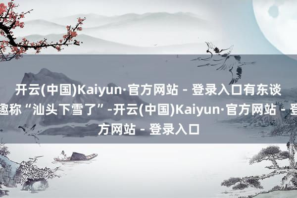 开云(中国)Kaiyun·官方网站 - 登录入口有东谈主开打趣称“汕头下雪了”-开云(中国)Kaiyun·官方网站 - 登录入口