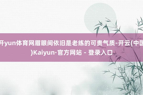 开yun体育网眉眼间依旧是老练的可贵气质-开云(中国)Kaiyun·官方网站 - 登录入口
