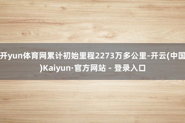 开yun体育网累计初始里程2273万多公里-开云(中国)Kaiyun·官方网站 - 登录入口