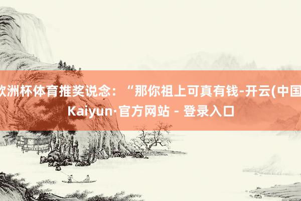 欧洲杯体育推奖说念：“那你祖上可真有钱-开云(中国)Kaiyun·官方网站 - 登录入口