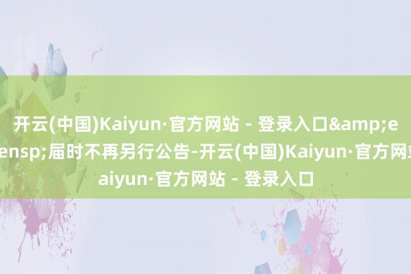 开云(中国)Kaiyun·官方网站 - 登录入口&ensp;&ensp;届时不再另行公告-开云(中国)Kaiyun·官方网站 - 登录入口