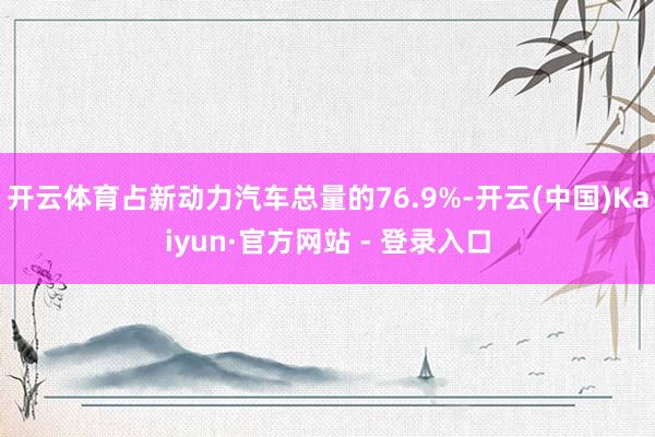 开云体育占新动力汽车总量的76.9%-开云(中国)Kaiyun·官方网站 - 登录入口
