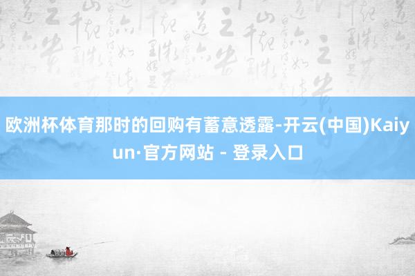 欧洲杯体育那时的回购有蓄意透露-开云(中国)Kaiyun·官方网站 - 登录入口