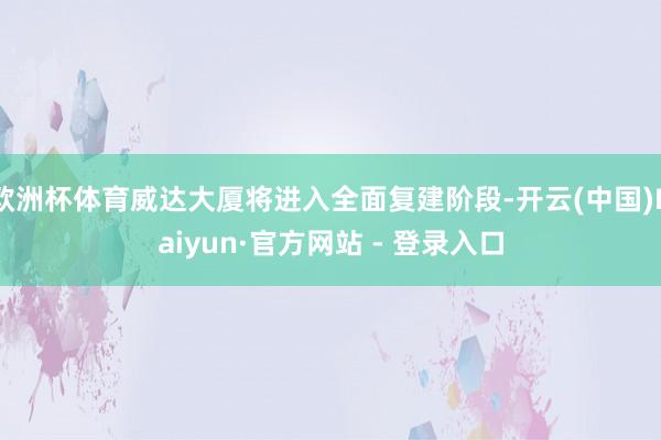 欧洲杯体育威达大厦将进入全面复建阶段-开云(中国)Kaiyun·官方网站 - 登录入口