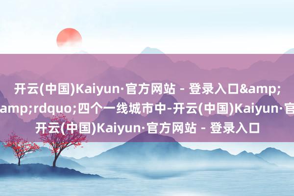 开云(中国)Kaiyun·官方网站 - 登录入口&ldquo;北上广深&rdquo;四个一线城市中-开云(中国)Kaiyun·官方网站 - 登录入口