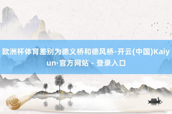 欧洲杯体育差别为德义桥和德风桥-开云(中国)Kaiyun·官方网站 - 登录入口