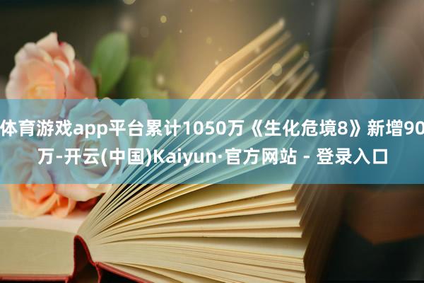 体育游戏app平台累计1050万《生化危境8》新增90万-开云(中国)Kaiyun·官方网站 - 登录入口