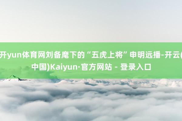 开yun体育网刘备麾下的“五虎上将”申明远播-开云(中国)Kaiyun·官方网站 - 登录入口
