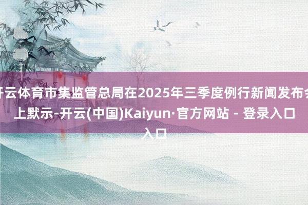 开云体育市集监管总局在2025年三季度例行新闻发布会上默示-开云(中国)Kaiyun·官方网站 - 登录入口