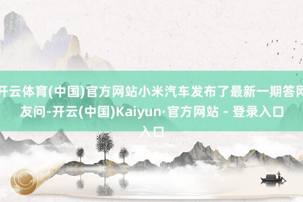 开云体育(中国)官方网站小米汽车发布了最新一期答网友问-开云(中国)Kaiyun·官方网站 - 登录入口