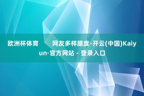 欧洲杯体育        网友多样臆度-开云(中国)Kaiyun·官方网站 - 登录入口