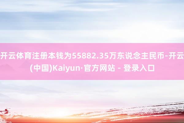 开云体育注册本钱为55882.35万东说念主民币-开云(中国)Kaiyun·官方网站 - 登录入口