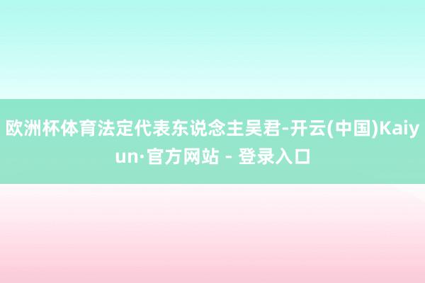 欧洲杯体育法定代表东说念主吴君-开云(中国)Kaiyun·官方网站 - 登录入口
