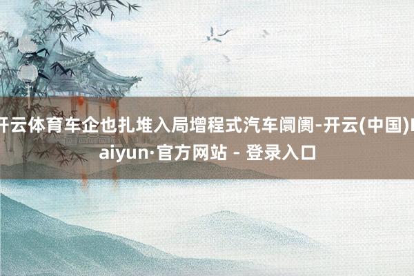 开云体育车企也扎堆入局增程式汽车阛阓-开云(中国)Kaiyun·官方网站 - 登录入口