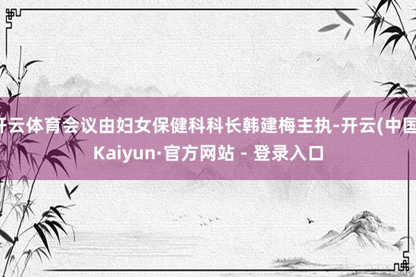 开云体育会议由妇女保健科科长韩建梅主执-开云(中国)Kaiyun·官方网站 - 登录入口