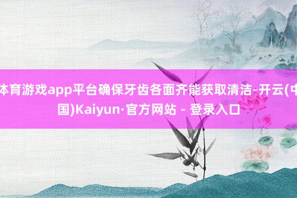 体育游戏app平台确保牙齿各面齐能获取清洁-开云(中国)Kaiyun·官方网站 - 登录入口