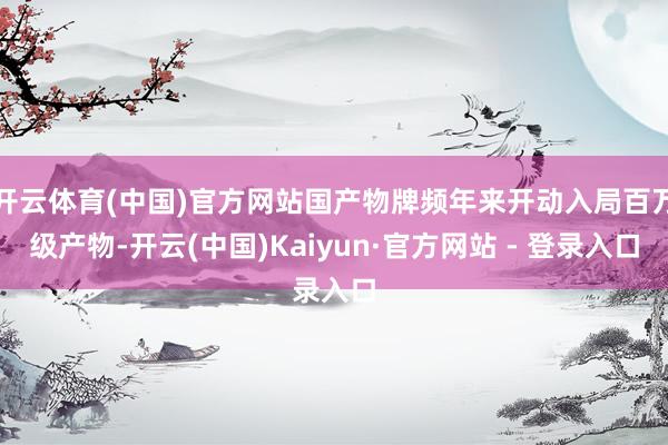 开云体育(中国)官方网站国产物牌频年来开动入局百万级产物-开云(中国)Kaiyun·官方网站 - 登录入口
