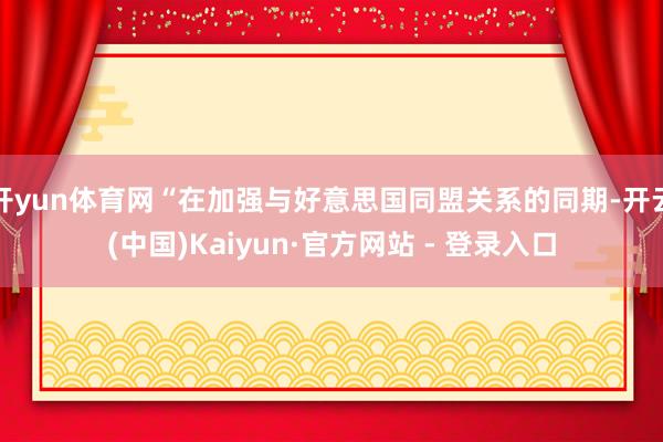 开yun体育网“在加强与好意思国同盟关系的同期-开云(中国)Kaiyun·官方网站 - 登录入口