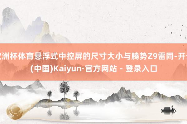 欧洲杯体育悬浮式中控屏的尺寸大小与腾势Z9雷同-开云(中国)Kaiyun·官方网站 - 登录入口