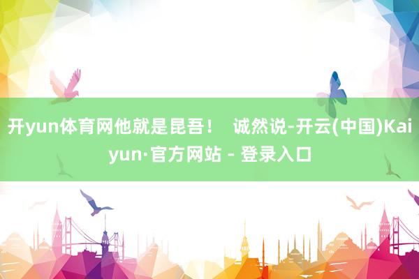 开yun体育网他就是昆吾！  诚然说-开云(中国)Kaiyun·官方网站 - 登录入口