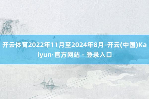开云体育2022年11月至2024年8月-开云(中国)Kaiyun·官方网站 - 登录入口