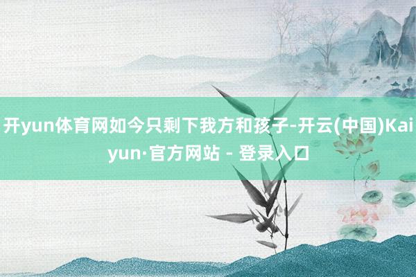 开yun体育网如今只剩下我方和孩子-开云(中国)Kaiyun·官方网站 - 登录入口