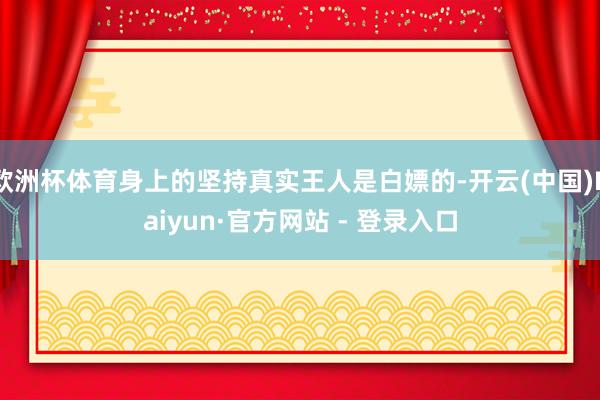 欧洲杯体育身上的坚持真实王人是白嫖的-开云(中国)Kaiyun·官方网站 - 登录入口
