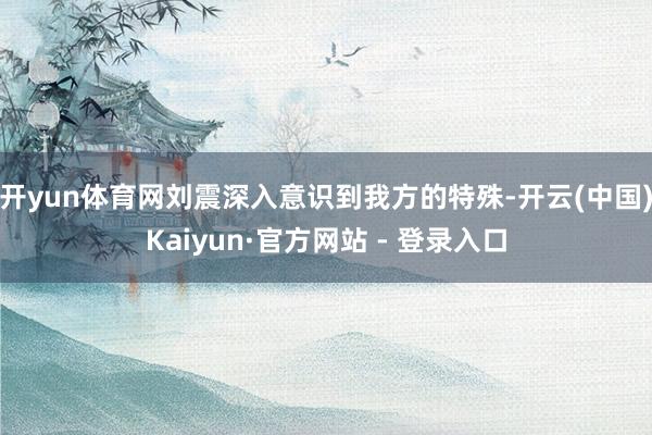 开yun体育网刘震深入意识到我方的特殊-开云(中国)Kaiyun·官方网站 - 登录入口
