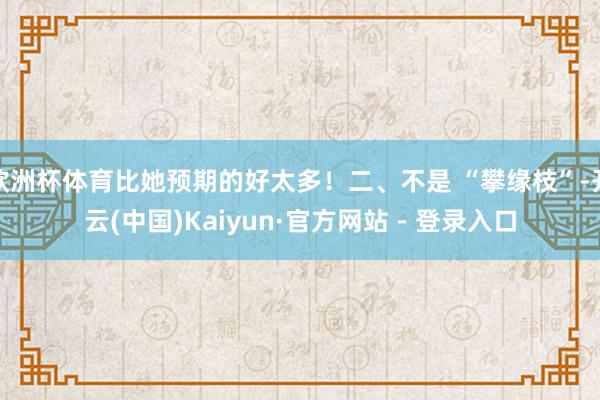 欧洲杯体育比她预期的好太多!二、不是 “攀缘枝”-开云(中国)Kaiyun·官方网站 - 登录入口