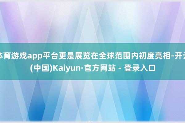 体育游戏app平台更是展览在全球范围内初度亮相-开云(中国)Kaiyun·官方网站 - 登录入口
