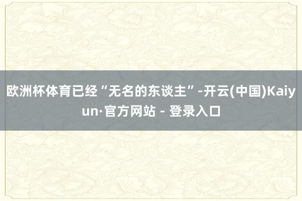 欧洲杯体育已经“无名的东谈主”-开云(中国)Kaiyun·官方网站 - 登录入口