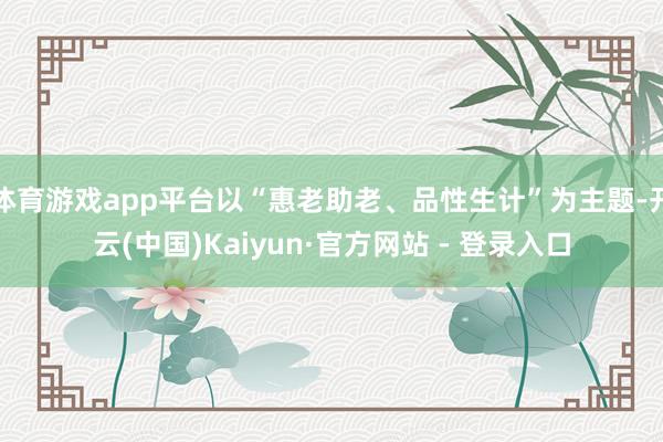 体育游戏app平台以“惠老助老、品性生计”为主题-开云(中国)Kaiyun·官方网站 - 登录入口