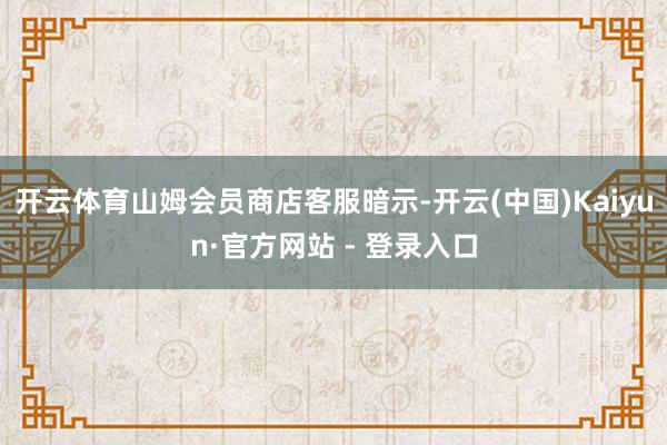 开云体育山姆会员商店客服暗示-开云(中国)Kaiyun·官方网站 - 登录入口